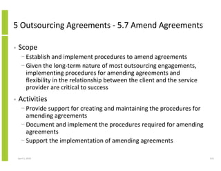 5 Outsourcing Agreements - 5.7 Amend Agreements

•   Scope
      − Establish and implement procedures to amend agreements
      − Given the long-term nature of most outsourcing engagements,
        implementing procedures for amending agreements and
        flexibility in the relationship between the client and the service
        provider are critical to success
•   Activities
      − Provide support for creating and maintaining the procedures for
        amending agreements
      − Document and implement the procedures required for amending
        agreements
      − Support the implementation of amending agreements

    April 5, 2010                                                            215
 