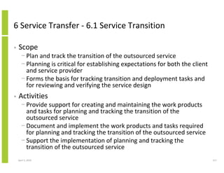 6 Service Transfer - 6.1 Service Transition

•   Scope
      − Plan and track the transition of the outsourced service
      − Planning is critical for establishing expectations for both the client
        and service provider
      − Forms the basis for tracking transition and deployment tasks and
        for reviewing and verifying the service design
•   Activities
      − Provide support for creating and maintaining the work products
        and tasks for planning and tracking the transition of the
        outsourced service
      − Document and implement the work products and tasks required
        for planning and tracking the transition of the outsourced service
      − Support the implementation of planning and tracking the
        transition of the outsourced service
    April 5, 2010                                                                217
 