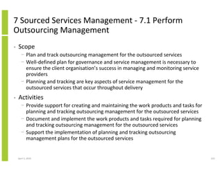 7 Sourced Services Management - 7.1 Perform
Outsourcing Management
•   Scope
      − Plan and track outsourcing management for the outsourced services
      − Well-defined plan for governance and service management is necessary to
        ensure the client organisation’s success in managing and monitoring service
        providers
      − Planning and tracking are key aspects of service management for the
        outsourced services that occur throughout delivery
•   Activities
      − Provide support for creating and maintaining the work products and tasks for
        planning and tracking outsourcing management for the outsourced services
      − Document and implement the work products and tasks required for planning
        and tracking outsourcing management for the outsourced services
      − Support the implementation of planning and tracking outsourcing
        management plans for the outsourced services


    April 5, 2010                                                                      223
 