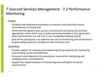 7 Sourced Services Management - 7.2 Performance
Monitoring
•   Scope
      − Establish and implement procedures to monitor and verify that service
        commitments are being met
      − Verify that the agreed upon service commitments are being met and take
        appropriate action which may include exercising remedies in the agreement
        when commitments are not met or are in jeopardy of being missed
      − Goal of the procedures is to optimise the cost of monitoring and conformance
        by generating maximum compliance with minimum cost
•   Activities
      − Provide support for creating and maintaining the procedures for monitoring
        and verifying service commitments
      − Document and implement the procedures required for monitoring and
        verifying service commitments
      − Support the implementation of monitoring and verification of service
        commitments

    April 5, 2010                                                                      224
 