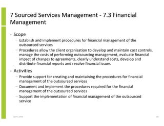 7 Sourced Services Management - 7.3 Financial
Management
•   Scope
      − Establish and implement procedures for financial management of the
        outsourced services
      − Procedures allow the client organisation to develop and maintain cost controls,
        manage the costs of performing outsourcing management, evaluate financial
        impact of changes to agreements, clearly understand costs, develop and
        distribute financial reports and resolve financial issues
•   Activities
      − Provide support for creating and maintaining the procedures for financial
        management of the outsourced services
      − Document and implement the procedures required for the financial
        management of the outsourced services
      − Support the implementation of financial management of the outsourced
        service


    April 5, 2010                                                                         225
 