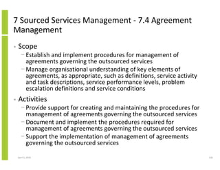 7 Sourced Services Management - 7.4 Agreement
Management
•   Scope
      − Establish and implement procedures for management of
        agreements governing the outsourced services
      − Manage organisational understanding of key elements of
        agreements, as appropriate, such as definitions, service activity
        and task descriptions, service performance levels, problem
        escalation definitions and service conditions
•   Activities
      − Provide support for creating and maintaining the procedures for
        management of agreements governing the outsourced services
      − Document and implement the procedures required for
        management of agreements governing the outsourced services
      − Support the implementation of management of agreements
        governing the outsourced services

    April 5, 2010                                                           226
 
