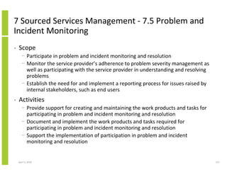 7 Sourced Services Management - 7.5 Problem and
Incident Monitoring
•   Scope
      − Participate in problem and incident monitoring and resolution
      − Monitor the service provider’s adherence to problem severity management as
        well as participating with the service provider in understanding and resolving
        problems
      − Establish the need for and implement a reporting process for issues raised by
        internal stakeholders, such as end users
•   Activities
      − Provide support for creating and maintaining the work products and tasks for
        participating in problem and incident monitoring and resolution
      − Document and implement the work products and tasks required for
        participating in problem and incident monitoring and resolution
      − Support the implementation of participation in problem and incident
        monitoring and resolution


    April 5, 2010                                                                        227
 