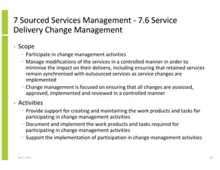 7 Sourced Services Management - 7.6 Service
Delivery Change Management
•   Scope
      − Participate in change management activities
      − Manage modifications of the services in a controlled manner in order to
        minimise the impact on their delivery, including ensuring that retained services
        remain synchronised with outsourced services as service changes are
        implemented
      − Change management is focused on ensuring that all changes are assessed,
        approved, implemented and reviewed in a controlled manner
•   Activities
      − Provide support for creating and maintaining the work products and tasks for
        participating in change management activities
      − Document and implement the work products and tasks required for
        participating in change management activities
      − Support the implementation of participation in change management activities


    April 5, 2010                                                                          228
 