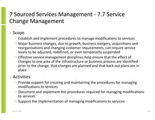 7 Sourced Services Management - 7.7 Service
Change Management
•   Scope
      − Establish and implement procedures to manage modifications to services
      − Major business changes, due to growth, business mergers, acquisitions and
        reorganisations and changing customer requirements, can require service
        levels to be adjusted, redefined, or even temporarily suspended
      − Effective service management disciplines help ensure that the effect of
        changes to one area of the infrastructure or business process are identified
        prior to the change, that changes are planned and that back out plans are in
        place
•   Activities
      − Provide support for creating and maintaining the procedures for managing
        modifications to services
      − Document and implement the procedures required for managing modifications
        to services
      − Support the implementation of managing modifications to services

    April 5, 2010                                                                      229
 