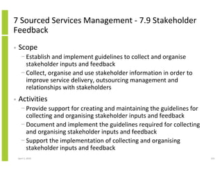 7 Sourced Services Management - 7.9 Stakeholder
Feedback
•   Scope
      − Establish and implement guidelines to collect and organise
        stakeholder inputs and feedback
      − Collect, organise and use stakeholder information in order to
        improve service delivery, outsourcing management and
        relationships with stakeholders
•   Activities
      − Provide support for creating and maintaining the guidelines for
        collecting and organising stakeholder inputs and feedback
      − Document and implement the guidelines required for collecting
        and organising stakeholder inputs and feedback
      − Support the implementation of collecting and organising
        stakeholder inputs and feedback
    April 5, 2010                                                         231
 