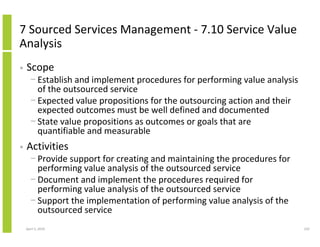 7 Sourced Services Management - 7.10 Service Value
Analysis
•   Scope
      − Establish and implement procedures for performing value analysis
        of the outsourced service
      − Expected value propositions for the outsourcing action and their
        expected outcomes must be well defined and documented
      − State value propositions as outcomes or goals that are
        quantifiable and measurable
•   Activities
      − Provide support for creating and maintaining the procedures for
        performing value analysis of the outsourced service
      − Document and implement the procedures required for
        performing value analysis of the outsourced service
      − Support the implementation of performing value analysis of the
        outsourced service
    April 5, 2010                                                          232
 