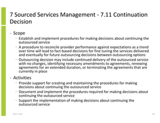 7 Sourced Services Management - 7.11 Continuation
Decision
•   Scope
      − Establish and implement procedures for making decisions about continuing the
        outsourced service
      − A procedure to reconcile provider performance against expectations as a trend
        over time will lead to fact-based decisions for fine tuning the services delivered
        and eventually for future outsourcing decisions between outsourcing options
      − Outsourcing decision may include continued delivery of the outsourced service
        with no changes, identifying necessary amendments to agreements, renewing
        agreements for an extended duration, or terminating the agreements that are
        currently in place
•   Activities
      − Provide support for creating and maintaining the procedures for making
        decisions about continuing the outsourced service
      − Document and implement the procedures required for making decisions about
        continuing the outsourced service
      − Support the implementation of making decisions about continuing the
        outsourced service

    April 5, 2010                                                                            233
 