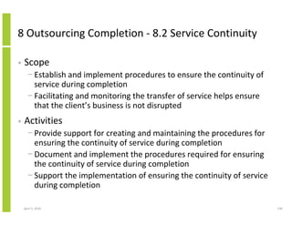 8 Outsourcing Completion - 8.2 Service Continuity

•   Scope
      − Establish and implement procedures to ensure the continuity of
        service during completion
      − Facilitating and monitoring the transfer of service helps ensure
        that the client’s business is not disrupted
•   Activities
      − Provide support for creating and maintaining the procedures for
        ensuring the continuity of service during completion
      − Document and implement the procedures required for ensuring
        the continuity of service during completion
      − Support the implementation of ensuring the continuity of service
        during completion

    April 5, 2010                                                          236
 