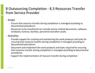 8 Outsourcing Completion - 8.3 Resources Transfer
from Service Provider
•   Scope
      − Ensure that resource transfer during completion is managed according to
        documented procedures
      − Resources to be transferred can include service-related documents, software,
        hardware, licenses, facilities, personnel and other assets
•   Activities
      − Provide support for creating and maintaining the work products and tasks for
        ensuring that resource transfer during completion is managed according to
        documented procedures
      − Document and implement the work products and tasks required for ensuring
        that resource transfer during completion is managed according to documented
        procedures
      − Support the implementation of resource transfer during completion



    April 5, 2010                                                                      237
 