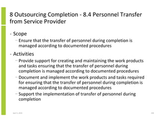 8 Outsourcing Completion - 8.4 Personnel Transfer
from Service Provider
•   Scope
      − Ensure that the transfer of personnel during completion is
        managed according to documented procedures
•   Activities
      − Provide support for creating and maintaining the work products
        and tasks ensuring that the transfer of personnel during
        completion is managed according to documented procedures
      − Document and implement the work products and tasks required
        for ensuring that the transfer of personnel during completion is
        managed according to documented procedures
      − Support the implementation of transfer of personnel during
        completion

    April 5, 2010                                                          238
 