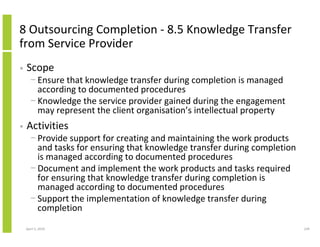 8 Outsourcing Completion - 8.5 Knowledge Transfer
from Service Provider
•   Scope
      − Ensure that knowledge transfer during completion is managed
        according to documented procedures
      − Knowledge the service provider gained during the engagement
        may represent the client organisation’s intellectual property
•   Activities
      − Provide support for creating and maintaining the work products
        and tasks for ensuring that knowledge transfer during completion
        is managed according to documented procedures
      − Document and implement the work products and tasks required
        for ensuring that knowledge transfer during completion is
        managed according to documented procedures
      − Support the implementation of knowledge transfer during
        completion
    April 5, 2010                                                          239
 