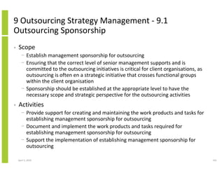 9 Outsourcing Strategy Management - 9.1
Outsourcing Sponsorship
•   Scope
      − Establish management sponsorship for outsourcing
      − Ensuring that the correct level of senior management supports and is
        committed to the outsourcing initiatives is critical for client organisations, as
        outsourcing is often en a strategic initiative that crosses functional groups
        within the client organisation
      − Sponsorship should be established at the appropriate level to have the
        necessary scope and strategic perspective for the outsourcing activities
•   Activities
      − Provide support for creating and maintaining the work products and tasks for
        establishing management sponsorship for outsourcing
      − Document and implement the work products and tasks required for
        establishing management sponsorship for outsourcing
      − Support the implementation of establishing management sponsorship for
        outsourcing

    April 5, 2010                                                                           241
 