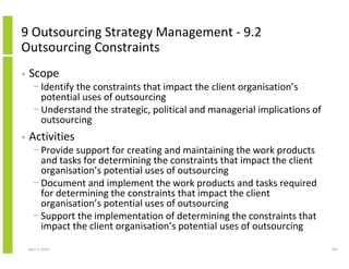 9 Outsourcing Strategy Management - 9.2
Outsourcing Constraints
•   Scope
      − Identify the constraints that impact the client organisation’s
        potential uses of outsourcing
      − Understand the strategic, political and managerial implications of
        outsourcing
•   Activities
      − Provide support for creating and maintaining the work products
        and tasks for determining the constraints that impact the client
        organisation’s potential uses of outsourcing
      − Document and implement the work products and tasks required
        for determining the constraints that impact the client
        organisation’s potential uses of outsourcing
      − Support the implementation of determining the constraints that
        impact the client organisation’s potential uses of outsourcing

    April 5, 2010                                                            242
 