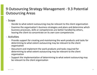 9 Outsourcing Strategy Management - 9.3 Potential
Outsourcing Areas
•   Scope
      − Decide to what extent outsourcing may be relevant to the client organisation
      − Examine the organisation’s business strategies and plans and determine which
        business processes, skills or competencies are better handled by others,
        leaving the client to concentrate on its own core competencies
•   Activities
      − Provide support for creating and maintaining the work products and tasks for
        determining to what extent outsourcing may be relevant to the client
        organisation
      − Document and implement the work products and tasks required for
        determining to what extent outsourcing may be relevant to the client
        organisation
      − Support the implementation of determining to what extent outsourcing may
        be relevant to the client organisation


    April 5, 2010                                                                      243
 