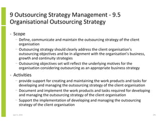 9 Outsourcing Strategy Management - 9.5
Organisational Outsourcing Strategy
•   Scope
      − Define, communicate and maintain the outsourcing strategy of the client
        organisation
      − Outsourcing strategy should clearly address the client organisation’s
        outsourcing objectives and be in alignment with the organisation’s business,
        growth and continuity strategies
      − Outsourcing objectives set will reflect the underlying motives for the
        organisation considering outsourcing as an appropriate business strategy
•   Activities
      − provide support for creating and maintaining the work products and tasks for
        developing and managing the outsourcing strategy of the client organisation
      − Document and implement the work products and tasks required for developing
        and managing the outsourcing strategy of the client organisation
      − Support the implementation of developing and managing the outsourcing
        strategy of the client organisation

    April 5, 2010                                                                      245
 