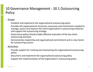 10 Governance Management - 10.1 Outsourcing
Policy
•   Scope
      − Establish and implement the organisational outsourcing policy
      − Provides the organisational structures, processes and mechanisms needed to
        manage, assess and improve the client organisation’s outsourcing initiatives
        and support the outsourcing strategy
      − Governance policy should enable effective execution of the key client
        outsourcing activities
      − Demonstrates leadership and organisational commitment and is a key factor
        for outsourcing success
•   Activities
      − Provide support for creating and maintaining the organisational outsourcing
        policy
      − Document and implement the organisational outsourcing policy
      − Support the implementation of the organisation’s outsourcing policy


    April 5, 2010                                                                      247
 