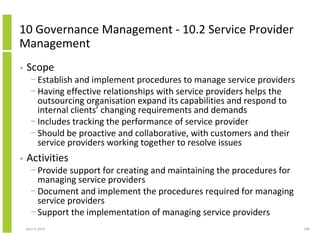 10 Governance Management - 10.2 Service Provider
Management
•   Scope
      − Establish and implement procedures to manage service providers
      − Having effective relationships with service providers helps the
        outsourcing organisation expand its capabilities and respond to
        internal clients’ changing requirements and demands
      − Includes tracking the performance of service provider
      − Should be proactive and collaborative, with customers and their
        service providers working together to resolve issues
•   Activities
      − Provide support for creating and maintaining the procedures for
        managing service providers
      − Document and implement the procedures required for managing
        service providers
      − Support the implementation of managing service providers
    April 5, 2010                                                         248
 