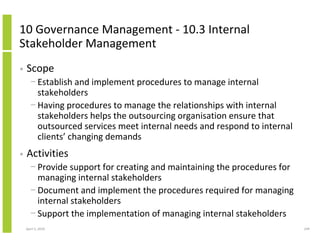 10 Governance Management - 10.3 Internal
Stakeholder Management
•   Scope
      − Establish and implement procedures to manage internal
        stakeholders
      − Having procedures to manage the relationships with internal
        stakeholders helps the outsourcing organisation ensure that
        outsourced services meet internal needs and respond to internal
        clients’ changing demands
•   Activities
      − Provide support for creating and maintaining the procedures for
        managing internal stakeholders
      − Document and implement the procedures required for managing
        internal stakeholders
      − Support the implementation of managing internal stakeholders
    April 5, 2010                                                         249
 