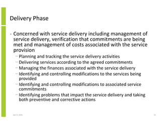 Delivery Phase

•   Concerned with service delivery including management of
    service delivery, verification that commitments are being
    met and management of costs associated with the service
    provision
      − Planning and tracking the service delivery activities
      − Delivering services according to the agreed commitments
      − Managing the finances associated with the service delivery
      − Identifying and controlling modifications to the services being
        provided
      − Identifying and controlling modifications to associated service
        commitments
      − Identifying problems that impact the service delivery and taking
        both preventive and corrective actions

    April 5, 2010                                                          25
 