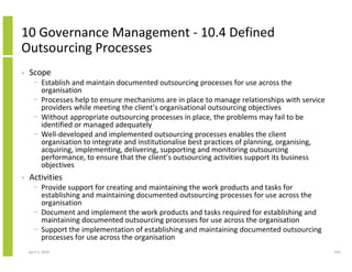 10 Governance Management - 10.4 Defined
Outsourcing Processes
•   Scope
      − Establish and maintain documented outsourcing processes for use across the
        organisation
      − Processes help to ensure mechanisms are in place to manage relationships with service
        providers while meeting the client’s organisational outsourcing objectives
      − Without appropriate outsourcing processes in place, the problems may fail to be
        identified or managed adequately
      − Well-developed and implemented outsourcing processes enables the client
        organisation to integrate and institutionalise best practices of planning, organising,
        acquiring, implementing, delivering, supporting and monitoring outsourcing
        performance, to ensure that the client’s outsourcing activities support its business
        objectives
•   Activities
      − Provide support for creating and maintaining the work products and tasks for
        establishing and maintaining documented outsourcing processes for use across the
        organisation
      − Document and implement the work products and tasks required for establishing and
        maintaining documented outsourcing processes for use across the organisation
      − Support the implementation of establishing and maintaining documented outsourcing
        processes for use across the organisation
    April 5, 2010                                                                                250
 