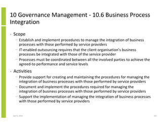 10 Governance Management - 10.6 Business Process
Integration
•   Scope
      − Establish and implement procedures to manage the integration of business
        processes with those performed by service providers
      − IT-enabled outsourcing requires that the client organisation’s business
        processes be integrated with those of the service provider
      − Processes must be coordinated between all the involved parties to achieve the
        agreed-to performance and service levels
•   Activities
      − Provide support for creating and maintaining the procedures for managing the
        integration of business processes with those performed by service providers
      − Document and implement the procedures required for managing the
        integration of business processes with those performed by service providers
      − Support the implementation of managing the integration of business processes
        with those performed by service providers


    April 5, 2010                                                                       252
 