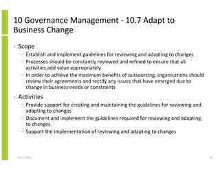 10 Governance Management - 10.7 Adapt to
Business Change
•   Scope
      − Establish and implement guidelines for reviewing and adapting to changes
      − Processes should be constantly reviewed and refined to ensure that all
        activities add value appropriately
      − In order to achieve the maximum benefits of outsourcing, organisations should
        review their agreements and rectify any issues that have emerged due to
        change in business needs or constraints
•   Activities
      − Provide support for creating and maintaining the guidelines for reviewing and
        adapting to changes
      − Document and implement the guidelines required for reviewing and adapting
        to changes
      − Support the implementation of reviewing and adapting to changes



    April 5, 2010                                                                       253
 