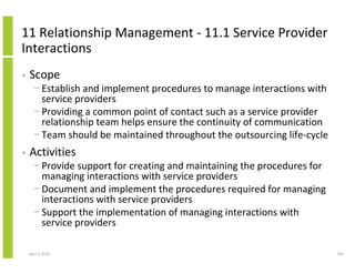 11 Relationship Management - 11.1 Service Provider
Interactions
•   Scope
      − Establish and implement procedures to manage interactions with
        service providers
      − Providing a common point of contact such as a service provider
        relationship team helps ensure the continuity of communication
      − Team should be maintained throughout the outsourcing life-cycle
•   Activities
      − Provide support for creating and maintaining the procedures for
        managing interactions with service providers
      − Document and implement the procedures required for managing
        interactions with service providers
      − Support the implementation of managing interactions with
        service providers

    April 5, 2010                                                         255
 