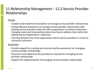 11 Relationship Management - 11.2 Service Provider
Relationships
•   Scope
      − Establish and implement procedures to manage service provider relationships
      − Having effective procedures to manage service provider relationships with
        existing service providers helps the client organisation to communicate their
        changing needs and to proactively determine how to address them while also
        addressing the organisation’s objectives
      − Interface between the client organisation and its service providers is crucial to
        successful outcomes
•   Activities
      − Provide support for creating and maintaining the procedures for managing
        service provider relationships
      − Document and implement the procedures required for managing service
        provider relationships
      − Support the implementation of managing service provider relationships


    April 5, 2010                                                                           256
 