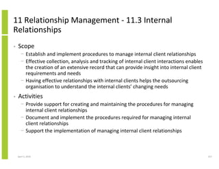 11 Relationship Management - 11.3 Internal
Relationships
•   Scope
      − Establish and implement procedures to manage internal client relationships
      − Effective collection, analysis and tracking of internal client interactions enables
        the creation of an extensive record that can provide insight into internal client
        requirements and needs
      − Having effective relationships with internal clients helps the outsourcing
        organisation to understand the internal clients’ changing needs
•   Activities
      − Provide support for creating and maintaining the procedures for managing
        internal client relationships
      − Document and implement the procedures required for managing internal
        client relationships
      − Support the implementation of managing internal client relationships



    April 5, 2010                                                                             257
 
