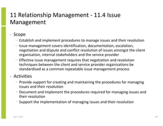 11 Relationship Management - 11.4 Issue
Management
•   Scope
      − Establish and implement procedures to manage issues and their resolution
      − Issue management covers identification, documentation, escalation,
        negotiation and dispute and conflict resolution of issues amongst the client
        organisation, internal stakeholders and the service provider
      − Effective issue management requires that negotiation and resolution
        techniques between the client and service provider organisations be
        standardised as a common repeatable issue management process
•   Activities
      − Provide support for creating and maintaining the procedures for managing
        issues and their resolution
      − Document and implement the procedures required for managing issues and
        their resolution
      − Support the implementation of managing issues and their resolution


    April 5, 2010                                                                      258
 
