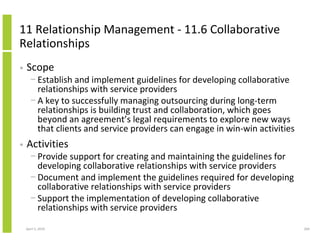 11 Relationship Management - 11.6 Collaborative
Relationships
•   Scope
      − Establish and implement guidelines for developing collaborative
        relationships with service providers
      − A key to successfully managing outsourcing during long-term
        relationships is building trust and collaboration, which goes
        beyond an agreement’s legal requirements to explore new ways
        that clients and service providers can engage in win-win activities
•   Activities
      − Provide support for creating and maintaining the guidelines for
        developing collaborative relationships with service providers
      − Document and implement the guidelines required for developing
        collaborative relationships with service providers
      − Support the implementation of developing collaborative
        relationships with service providers

    April 5, 2010                                                             260
 
