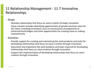 11 Relationship Management - 11.7 Innovative
Relationships
•   Scope
      − Develop relationships that focus on value creation through innovation
      − Value creation includes identifying opportunities of greater business value for
        the client, including innovations such as new business arrangements or
        enhanced technologies and other opportunities for creating value or making
        improvements
•   Activities
      − Provide support for creating and maintaining the work products and tasks for
        developing relationships that focus on value creation through innovation
      − Document and implement the work products and tasks required for developing
        relationships that focus on value creation through innovation
      − Support the implementation of developing relationships that focus on value
        creation through innovation



    April 5, 2010                                                                         261
 