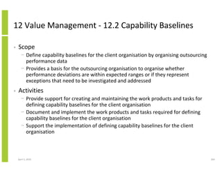 12 Value Management - 12.2 Capability Baselines

•   Scope
      − Define capability baselines for the client organisation by organising outsourcing
        performance data
      − Provides a basis for the outsourcing organisation to organise whether
        performance deviations are within expected ranges or if they represent
        exceptions that need to be investigated and addressed
•   Activities
      − Provide support for creating and maintaining the work products and tasks for
        defining capability baselines for the client organisation
      − Document and implement the work products and tasks required for defining
        capability baselines for the client organisation
      − Support the implementation of defining capability baselines for the client
        organisation



    April 5, 2010                                                                           264
 