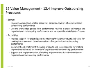12 Value Management - 12.4 Improve Outsourcing
Processes
•   Scope
      − Improve outsourcing-related processes based on reviews of organisational
        outsourcing performance
      − Use the knowledge gained from performance reviews in order to improve the
        organisation’s outsourcing performance and increase the stakeholders’ value
•   Activities
      − Provide support for creating and maintaining the work products and tasks for
        making improvements based on reviews of organisational outsourcing
        performance
      − Document and implement the work products and tasks required for making
        improvements based on reviews of organisational outsourcing performance
      − Support the implementation of making improvements based on reviews of
        organisational outsourcing performance



    April 5, 2010                                                                      266
 