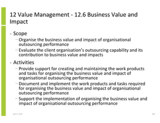 12 Value Management - 12.6 Business Value and
Impact
•   Scope
      − Organise the business value and impact of organisational
        outsourcing performance
      − Evaluate the client organisation’s outsourcing capability and its
        contribution to business value and impacts
•   Activities
      − Provide support for creating and maintaining the work products
        and tasks for organising the business value and impact of
        organisational outsourcing performance
      − Document and implement the work products and tasks required
        for organising the business value and impact of organisational
        outsourcing performance
      − Support the implementation of organising the business value and
        impact of organisational outsourcing performance

    April 5, 2010                                                           268
 
