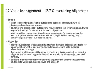 12 Value Management - 12.7 Outsourcing Alignment

•   Scope
      − Align the client organisation’s outsourcing activities and results with its
        business objectives and strategy
      − Enhance the alignment of outsourcing results across the organisation and with
        organisational performance and business objectives
      − Analyses allow management to align outsourcing performance across the
        entire organisation and to use their outsourcing activities strategically to
        achieve organisational business objectives
•   Activities
      − Provide support for creating and maintaining the work products and tasks for
        ensuring alignment of outsourcing activities and results with business
        objectives and strategy
      − Document and implement the work products and tasks required for ensuring
        alignment of outsourcing activities and results with business objectives and
        strategy
      − Support the implementation of ensuring alignment of outsourcing activities
        and results with business objectives and strategy

    April 5, 2010                                                                       269
 