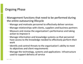 Ongoing Phase

•   Management functions that need to be performed during
    the entire outsourcing lifecycle
      − Manage and motivate personnel to effectively deliver services
      − Manage relationships with clients, suppliers and business partners
      − Measure and review the organisation’s performance and taking
        action to improve it
      − Manage information and knowledge systems so that personnel
        have access to the knowledge needed to effectively perform their
        work
      − Identify and control threats to the organisation’s ability to meet
        its objectives and client requirements
      − Manage the technology, systems and applications infrastructure
        used to support delivery of service
    April 5, 2010                                                            27
 