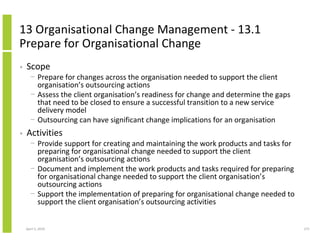 13 Organisational Change Management - 13.1
Prepare for Organisational Change
•   Scope
      − Prepare for changes across the organisation needed to support the client
        organisation’s outsourcing actions
      − Assess the client organisation’s readiness for change and determine the gaps
        that need to be closed to ensure a successful transition to a new service
        delivery model
      − Outsourcing can have significant change implications for an organisation
•   Activities
      − Provide support for creating and maintaining the work products and tasks for
        preparing for organisational change needed to support the client
        organisation’s outsourcing actions
      − Document and implement the work products and tasks required for preparing
        for organisational change needed to support the client organisation’s
        outsourcing actions
      − Support the implementation of preparing for organisational change needed to
        support the client organisation’s outsourcing activities


    April 5, 2010                                                                      271
 