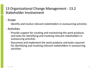 13 Organisational Change Management - 13.2
Stakeholder Involvement
•   Scope
      − Identify and involve relevant stakeholders in outsourcing activities
•   Activities
      − Provide support for creating and maintaining the work products
        and tasks for identifying and involving relevant stakeholders in
        outsourcing activities
      − Document and implement the work products and tasks required
        for identifying and involving relevant stakeholders in outsourcing
        activities




    April 5, 2010                                                              272
 