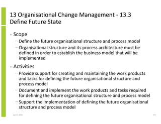13 Organisational Change Management - 13.3
Define Future State
•   Scope
      − Define the future organisational structure and process model
      − Organisational structure and its process architecture must be
        defined in order to establish the business model that will be
        implemented
•   Activities
      − Provide support for creating and maintaining the work products
        and tasks for defining the future organisational structure and
        process model
      − Document and implement the work products and tasks required
        for defining the future organisational structure and process model
      − Support the implementation of defining the future organisational
        structure and process model
    April 5, 2010                                                            273
 