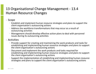 13 Organisational Change Management - 13.4
Human Resource Changes
•   Scope
      − Establish and implement human resource strategies and plans to support the
        client organisation’s outsourcing actions
      − Address the workforce transformations that may occur as a result of
        outsourcing activities
      − Management should develop effective action plans to deal with personnel
        issues during its outsourcing activities
•   Activities
      − Provide support for creating and maintaining the work products and tasks for
        establishing and implementing human resource strategies and plans to support
        the client organisation’s outsourcing actions
      − Document and implement the work products and tasks required for
        establishing and implementing human resource strategies and plans to support
        the client organisation’s outsourcing actions
      − Support the implementation of establishing and implementing human resource
        strategies and plans to support the client organisation’s outsourcing actions


    April 5, 2010                                                                       274
 