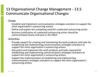 13 Organisational Change Management - 13.5
Communicate Organisational Changes
•   Scope
      − Establish and implement communications strategies and plans to support the
        client organisation’s outsourcing actions
      − Define and explain the compelling need for a potential outsourcing action
      − Business justification of a potential outsourcing action should be
        communicated clearly and early in the effort
•   Activities
      − Provide support for creating and maintaining the work products and tasks for
        establishing and implementing communications strategies and plans to
        support the client organisation’s outsourcing actions
      − Document and implement the work products and tasks required for
        establishing and implementing communications strategies and plans to
        support the client organisation’s outsourcing actions
      − Support the implementation of establishing and implementing
        communications strategies and plans to support the client organisation’s
        outsourcing actions


    April 5, 2010                                                                      275
 