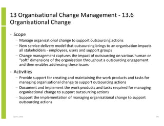 13 Organisational Change Management - 13.6
Organisational Change
•   Scope
      − Manage organisational change to support outsourcing actions
      − New service delivery model that outsourcing brings to an organisation impacts
        all stakeholders - employees, users and support groups
      − Change management captures the impact of outsourcing on various human or
        “soft” dimensions of the organisation throughout a outsourcing engagement
        and then enables addressing these issues
•   Activities
      − Provide support for creating and maintaining the work products and tasks for
        managing organisational change to support outsourcing actions
      − Document and implement the work products and tasks required for managing
        organisational change to support outsourcing actions
      − Support the implementation of managing organisational change to support
        outsourcing actions


    April 5, 2010                                                                       276
 