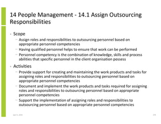 14 People Management - 14.1 Assign Outsourcing
Responsibilities
•   Scope
      − Assign roles and responsibilities to outsourcing personnel based on
        appropriate personnel competencies
      − Having qualified personnel helps to ensure that work can be performed
      − Personnel competency is the combination of knowledge, skills and process
        abilities that specific personnel in the client organisation possess
•   Activities
      − Provide support for creating and maintaining the work products and tasks for
        assigning roles and responsibilities to outsourcing personnel based on
        appropriate personnel competencies
      − Document and implement the work products and tasks required for assigning
        roles and responsibilities to outsourcing personnel based on appropriate
        personnel competencies
      − Support the implementation of assigning roles and responsibilities to
        outsourcing personnel based on appropriate personnel competencies

    April 5, 2010                                                                      278
 