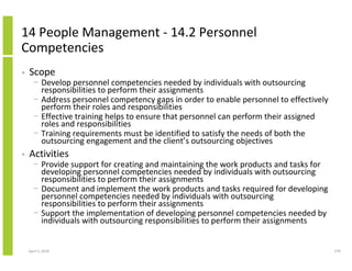 14 People Management - 14.2 Personnel
Competencies
•   Scope
      − Develop personnel competencies needed by individuals with outsourcing
        responsibilities to perform their assignments
      − Address personnel competency gaps in order to enable personnel to effectively
        perform their roles and responsibilities
      − Effective training helps to ensure that personnel can perform their assigned
        roles and responsibilities
      − Training requirements must be identified to satisfy the needs of both the
        outsourcing engagement and the client’s outsourcing objectives
•   Activities
      − Provide support for creating and maintaining the work products and tasks for
        developing personnel competencies needed by individuals with outsourcing
        responsibilities to perform their assignments
      − Document and implement the work products and tasks required for developing
        personnel competencies needed by individuals with outsourcing
        responsibilities to perform their assignments
      − Support the implementation of developing personnel competencies needed by
        individuals with outsourcing responsibilities to perform their assignments


    April 5, 2010                                                                       279
 
