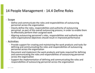 14 People Management - 14.4 Define Roles

•   Scope
      − Define and communicate the roles and responsibilities of outsourcing
        personnel across the organisation
      − Clearly define the roles, responsibilities and authority of outsourcing
        personnel, as part of the overall outsourcing process, in order to enable them
        to effectively perform their assigned work
      − Aligning outsourcing personnel’s roles, responsibilities and authority with
        client organisational objectives should result in improved performance
•   Activities
      − Provide support for creating and maintaining the work products and tasks for
        defining and communicating the roles and responsibilities of outsourcing
        personnel across the organisation
      − Document and implement the work products and tasks required for defining
        and communicating the roles and responsibilities of outsourcing personnel
        across the organisation
      − Support the implementation of defining and communicating the roles and
        responsibilities of outsourcing personnel across the organisation

    April 5, 2010                                                                        281
 