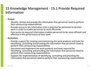15 Knowledge Management - 15.1 Provide Required
Information
•   Scope
      − Identify, control and provide the information that personnel need to perform
        their outsourcing responsibilities
      − Provide access to the information that is essential for personnel to do their
        work in order to enable personnel to work efficiently
      − Easy access to required information enables personnel to be more efficient and
        effective in the performance of their work
•   Activities
      − Provide support for creating and maintaining the work products and tasks for
        identifying, controlling and providing the information that personnel need to
        perform their outsourcing responsibilities
      − Document and implement the work products and tasks required for
        identifying, controlling and providing the information that personnel need to
        perform their outsourcing responsibilities
      − Support the implementation of identifying, controlling and providing the
        information that personnel need to perform their outsourcing responsibilities


    April 5, 2010                                                                        283
 