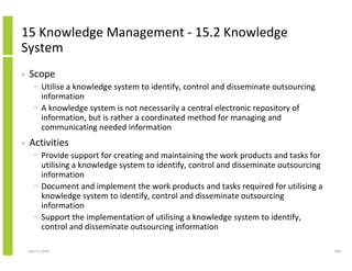 15 Knowledge Management - 15.2 Knowledge
System
•   Scope
      − Utilise a knowledge system to identify, control and disseminate outsourcing
        information
      − A knowledge system is not necessarily a central electronic repository of
        information, but is rather a coordinated method for managing and
        communicating needed information
•   Activities
      − Provide support for creating and maintaining the work products and tasks for
        utilising a knowledge system to identify, control and disseminate outsourcing
        information
      − Document and implement the work products and tasks required for utilising a
        knowledge system to identify, control and disseminate outsourcing
        information
      − Support the implementation of utilising a knowledge system to identify,
        control and disseminate outsourcing information

    April 5, 2010                                                                       284
 