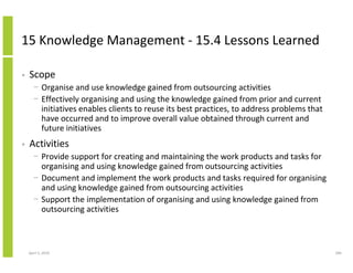 15 Knowledge Management - 15.4 Lessons Learned

•   Scope
      − Organise and use knowledge gained from outsourcing activities
      − Effectively organising and using the knowledge gained from prior and current
        initiatives enables clients to reuse its best practices, to address problems that
        have occurred and to improve overall value obtained through current and
        future initiatives
•   Activities
      − Provide support for creating and maintaining the work products and tasks for
        organising and using knowledge gained from outsourcing activities
      − Document and implement the work products and tasks required for organising
        and using knowledge gained from outsourcing activities
      − Support the implementation of organising and using knowledge gained from
        outsourcing activities



    April 5, 2010                                                                           286
 
